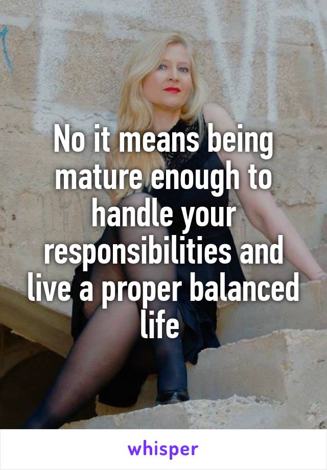 No it means being mature enough to handle your responsibilities and live a proper balanced life 