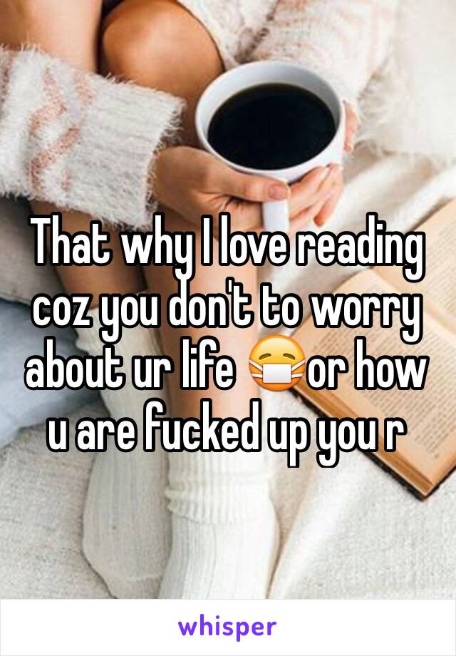 That why I love reading coz you don't to worry about ur life 😷or how u are fucked up you r 