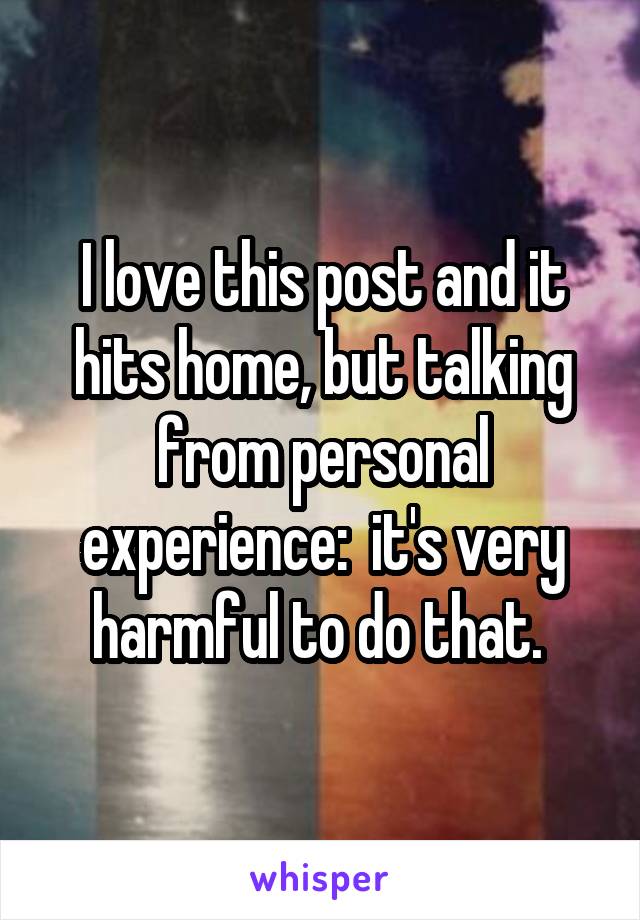 I love this post and it hits home, but talking from personal experience:  it's very harmful to do that. 