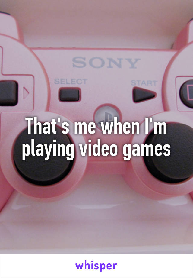 That's me when I'm playing video games