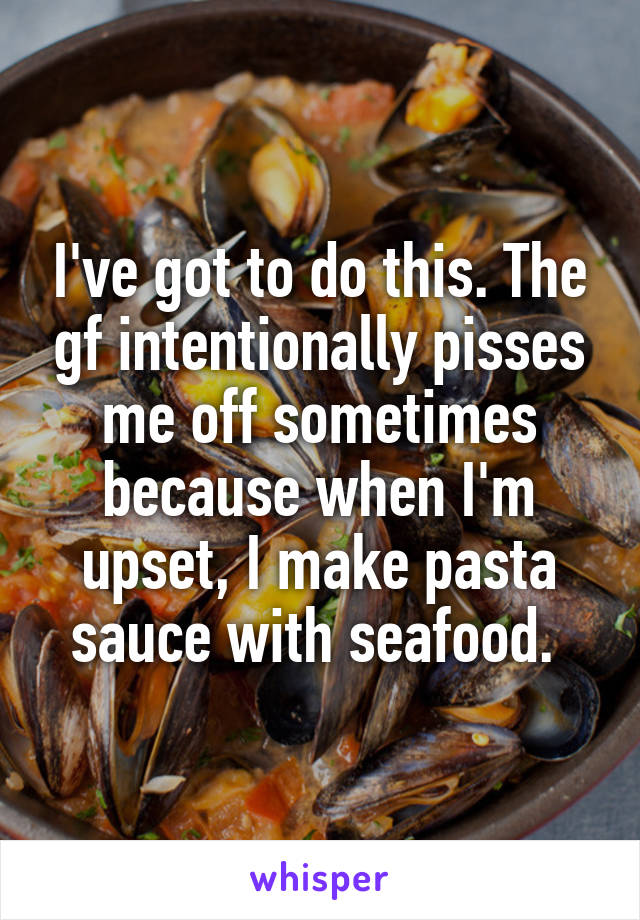 I've got to do this. The gf intentionally pisses me off sometimes because when I'm upset, I make pasta sauce with seafood. 