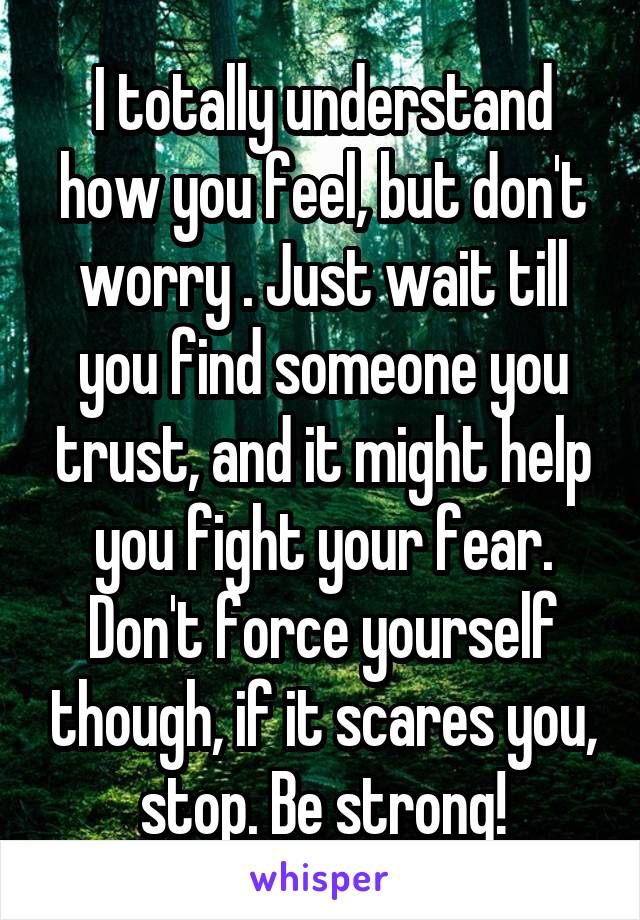 I totally understand how you feel, but don't worry . Just wait till you find someone you trust, and it might help you fight your fear. Don't force yourself though, if it scares you, stop. Be strong!