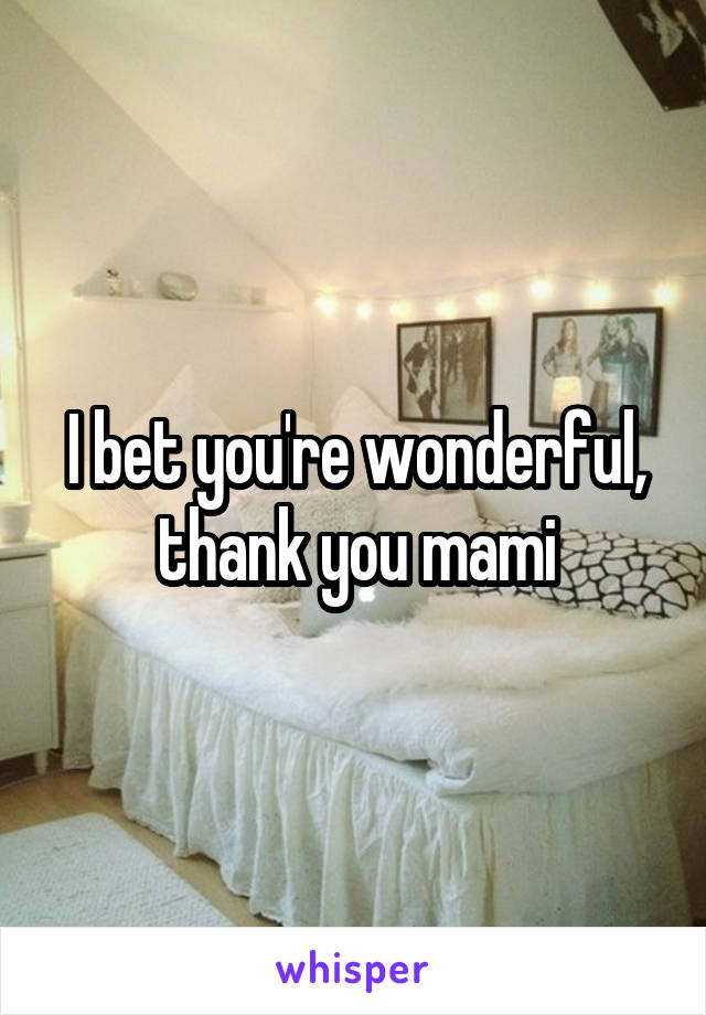 I bet you're wonderful, thank you mami