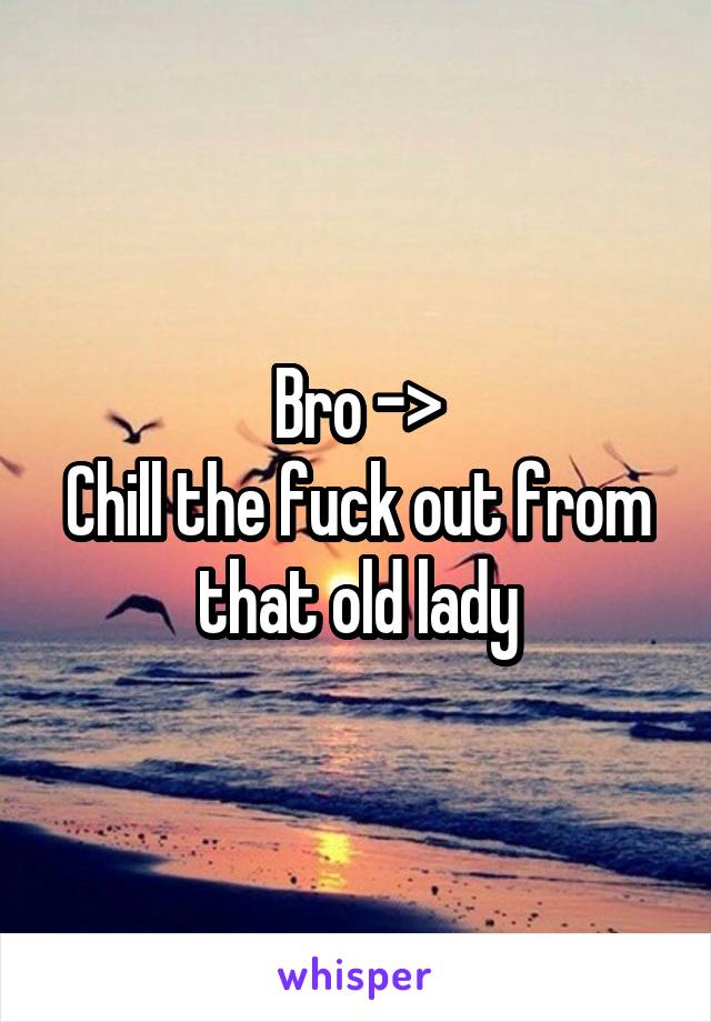Bro ->
Chill the fuck out from that old lady