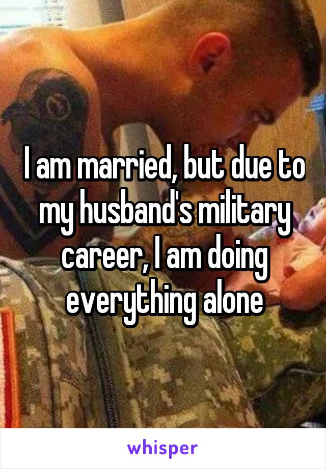 I am married, but due to my husband's military career, I am doing everything alone