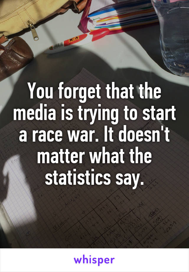 You forget that the media is trying to start a race war. It doesn't matter what the statistics say.