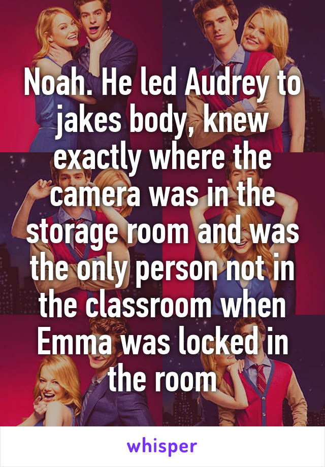 Noah. He led Audrey to jakes body, knew exactly where the camera was in the storage room and was the only person not in the classroom when Emma was locked in the room