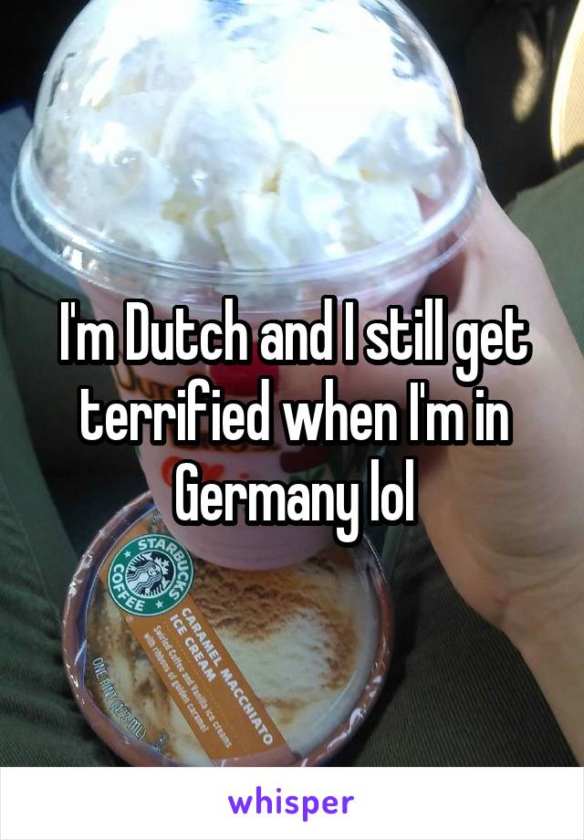 I'm Dutch and I still get terrified when I'm in Germany lol