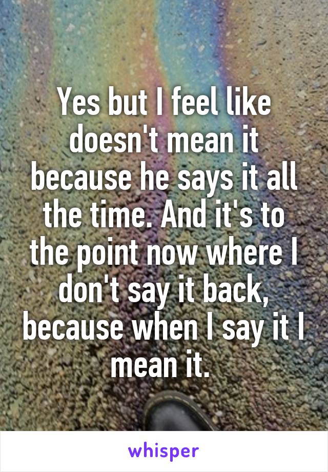 Yes but I feel like doesn't mean it because he says it all the time. And it's to the point now where I don't say it back, because when I say it I mean it. 