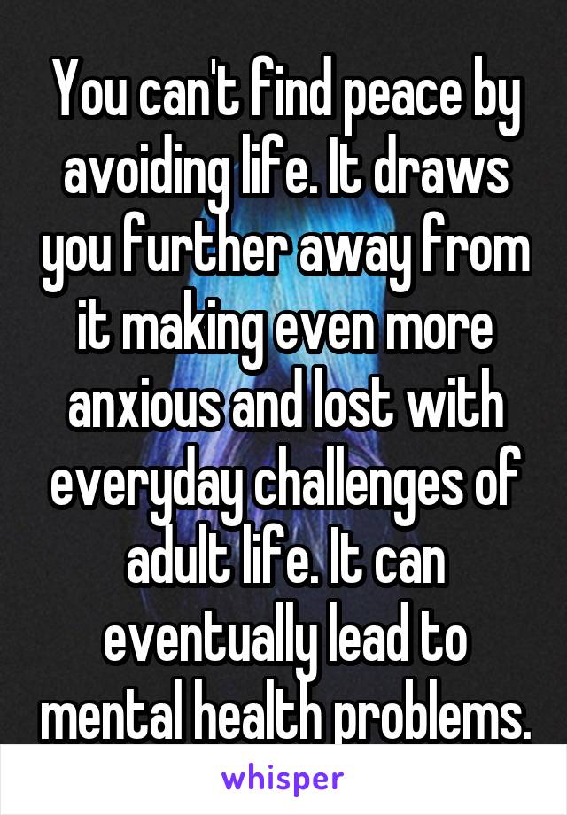 You can't find peace by avoiding life. It draws you further away from it making even more anxious and lost with everyday challenges of adult life. It can eventually lead to mental health problems.