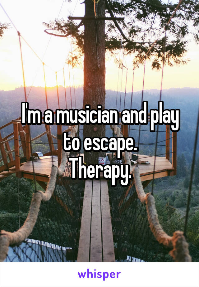 I'm a musician and play to escape.
Therapy.