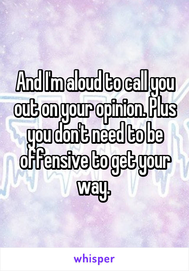 And I'm aloud to call you out on your opinion. Plus you don't need to be offensive to get your way. 