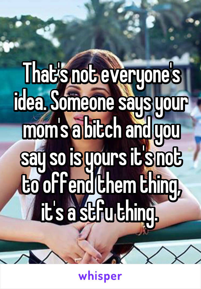 That's not everyone's idea. Someone says your mom's a bitch and you say so is yours it's not to offend them thing, it's a stfu thing. 