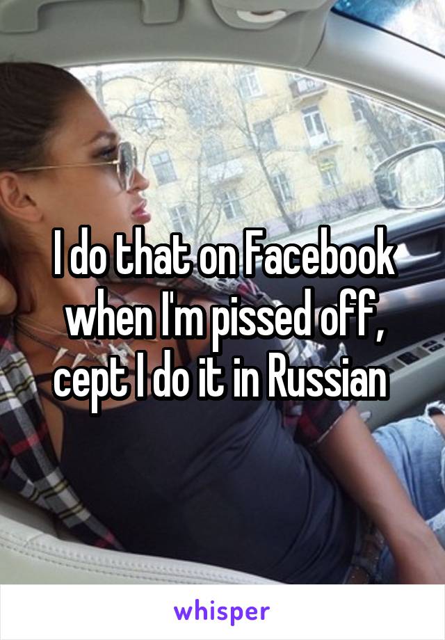 I do that on Facebook when I'm pissed off, cept I do it in Russian 