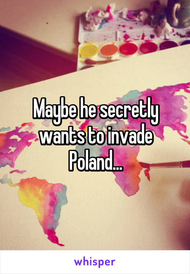 Maybe he secretly wants to invade Poland...