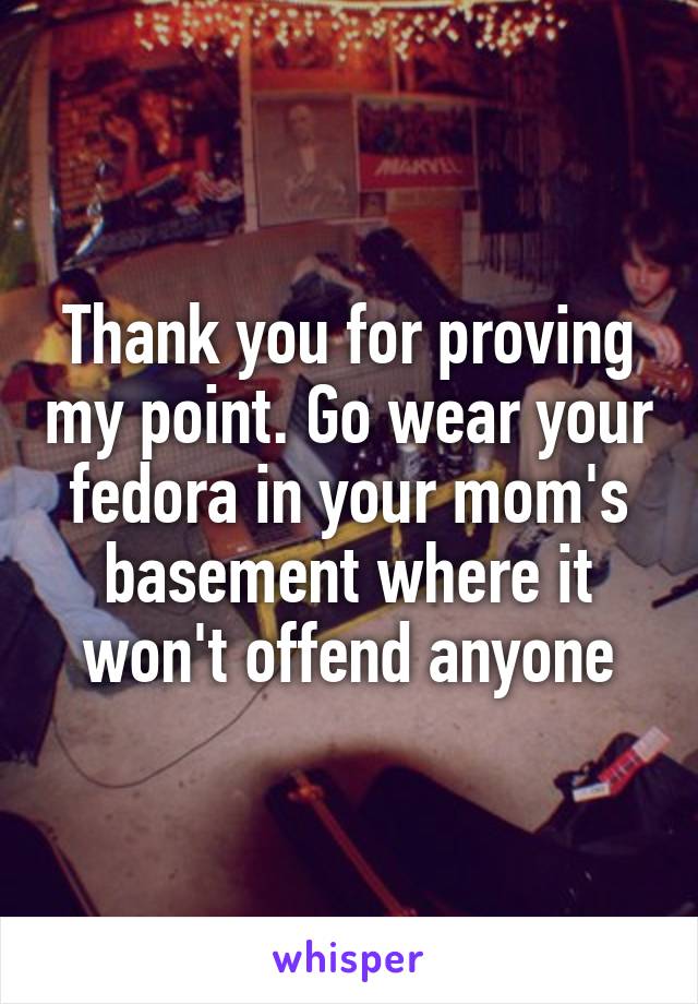 Thank you for proving my point. Go wear your fedora in your mom's basement where it won't offend anyone