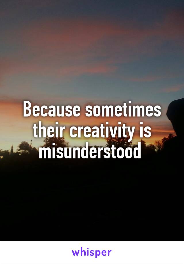 Because sometimes their creativity is misunderstood 