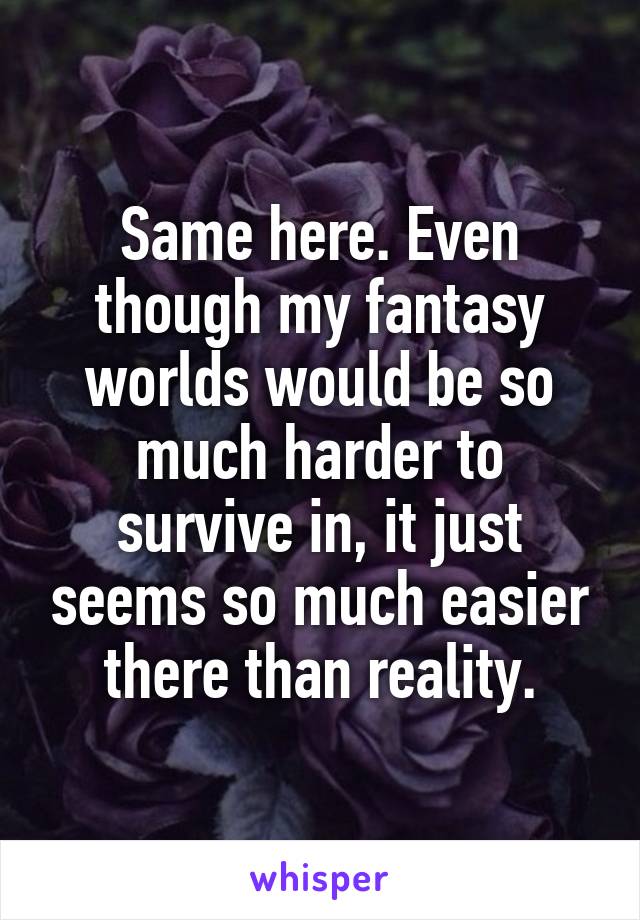 Same here. Even though my fantasy worlds would be so much harder to survive in, it just seems so much easier there than reality.
