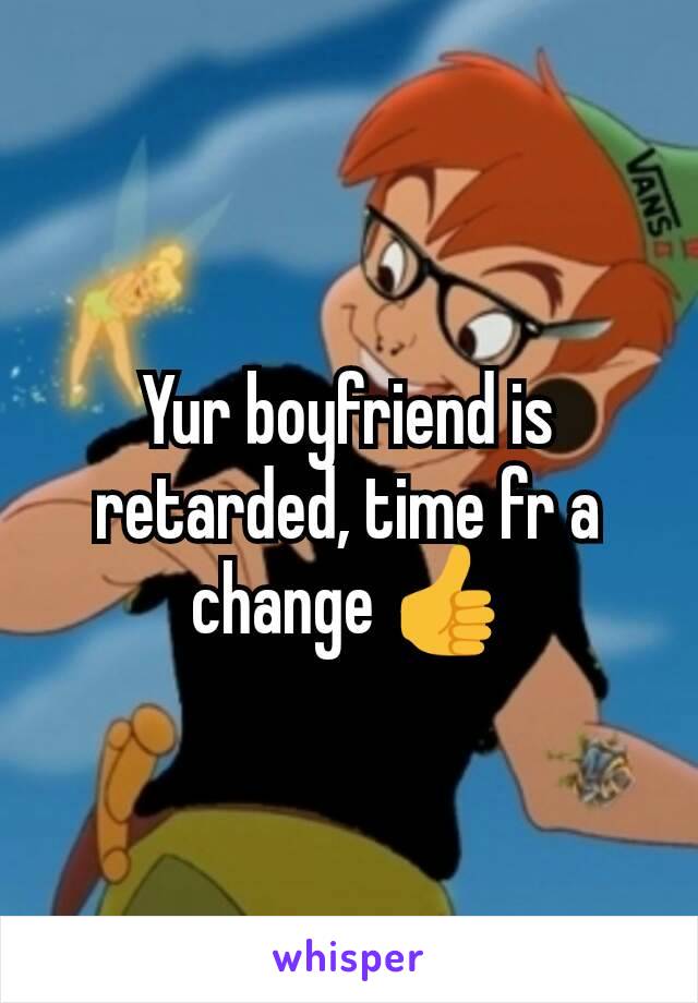 Yur boyfriend is retarded, time fr a change 👍