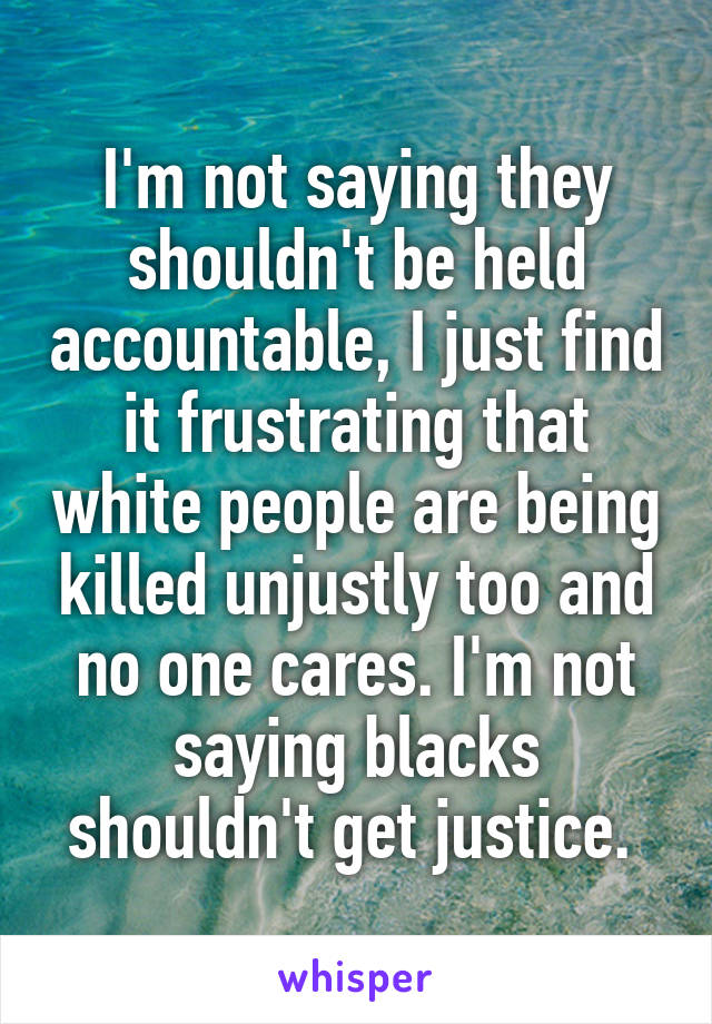 I'm not saying they shouldn't be held accountable, I just find it frustrating that white people are being killed unjustly too and no one cares. I'm not saying blacks shouldn't get justice. 
