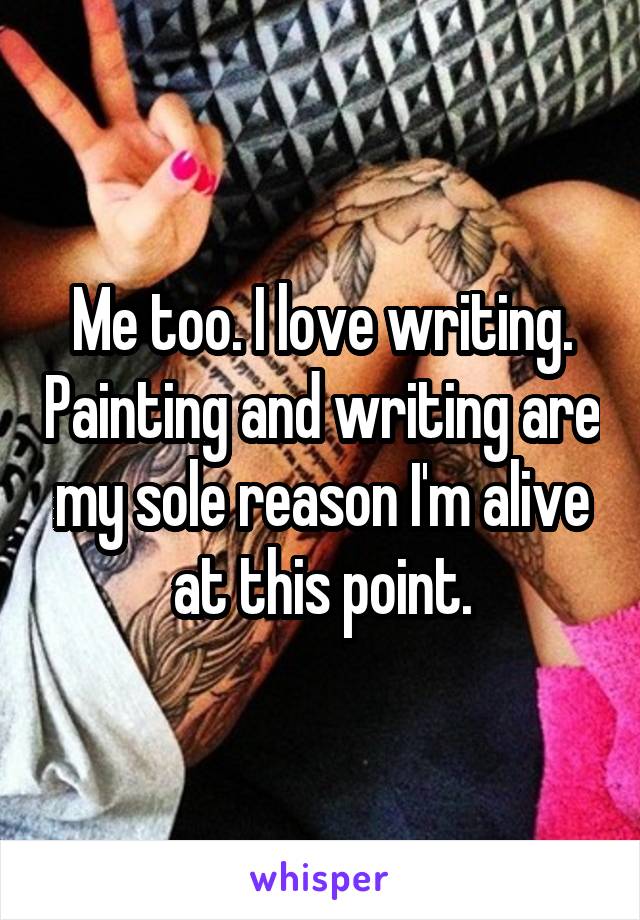 Me too. I love writing. Painting and writing are my sole reason I'm alive at this point.