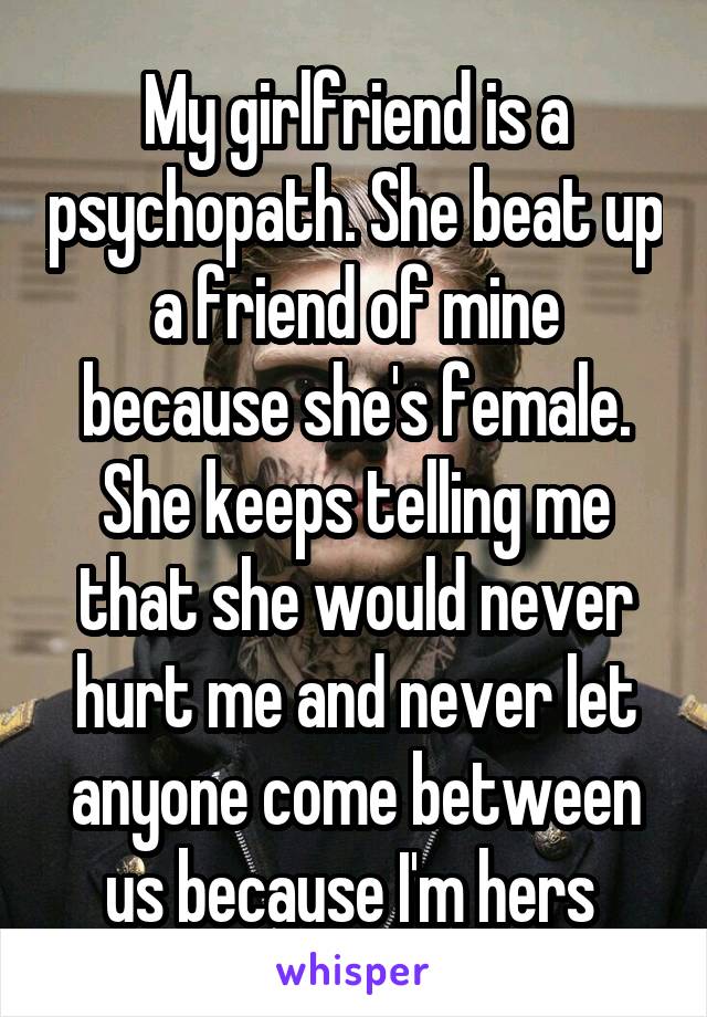 My girlfriend is a psychopath. She beat up a friend of mine because she's female. She keeps telling me that she would never hurt me and never let anyone come between us because I'm hers 