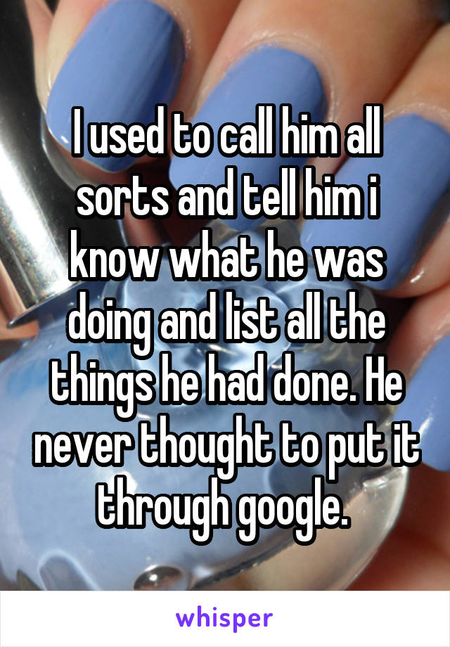 I used to call him all sorts and tell him i know what he was doing and list all the things he had done. He never thought to put it through google. 