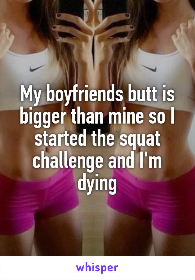 My boyfriends butt is bigger than mine so I started the squat challenge and I'm dying