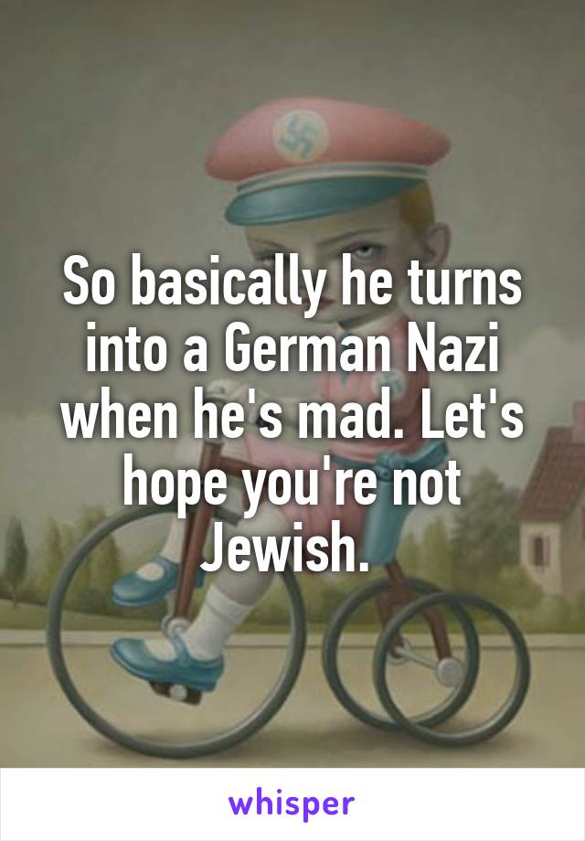 So basically he turns into a German Nazi when he's mad. Let's hope you're not Jewish. 