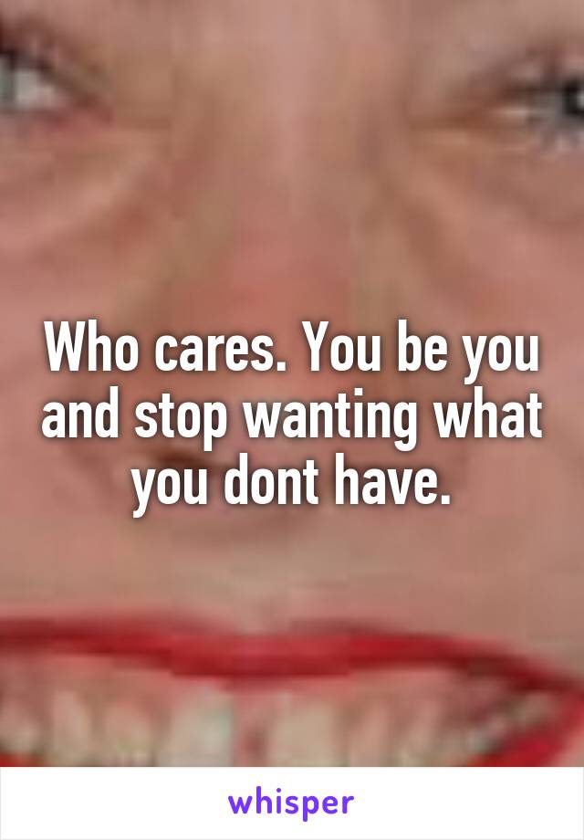 Who cares. You be you and stop wanting what you dont have.