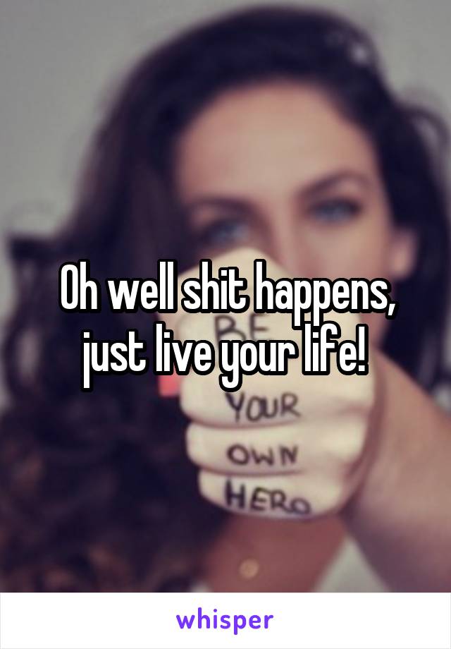 Oh well shit happens, just live your life! 