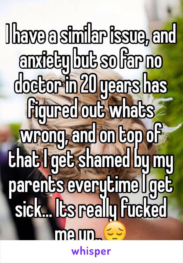 I have a similar issue, and anxiety but so far no doctor in 20 years has figured out whats wrong, and on top of that I get shamed by my parents everytime I get sick... Its really fucked me up..😔