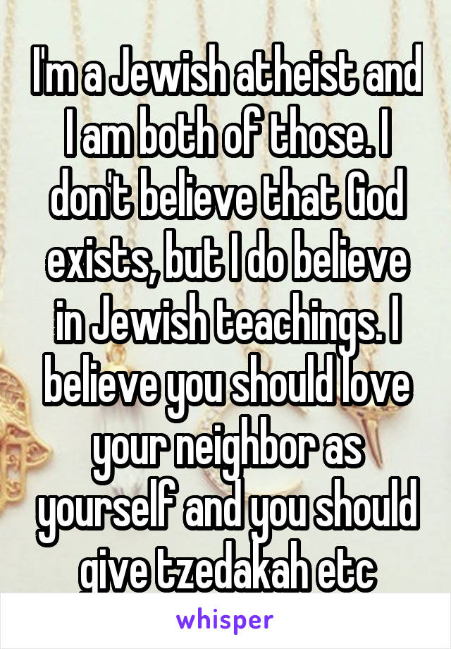 I'm a Jewish atheist and I am both of those. I don't believe that God exists, but I do believe in Jewish teachings. I believe you should love your neighbor as yourself and you should give tzedakah etc