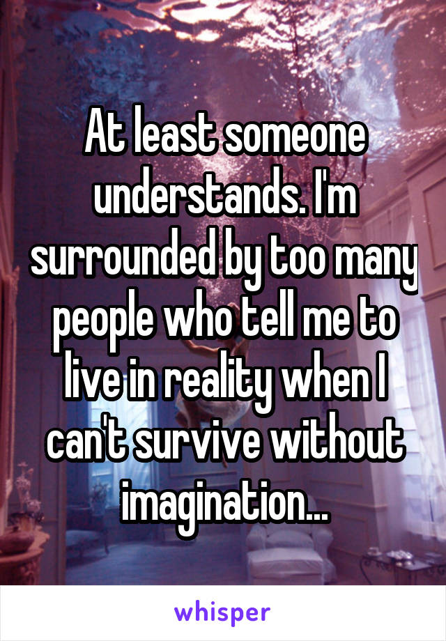 At least someone understands. I'm surrounded by too many people who tell me to live in reality when I can't survive without imagination...
