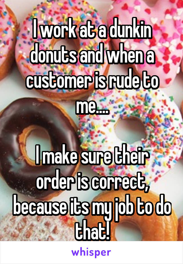I work at a dunkin donuts and when a customer is rude to me....

I make sure their order is correct, because its my job to do that!