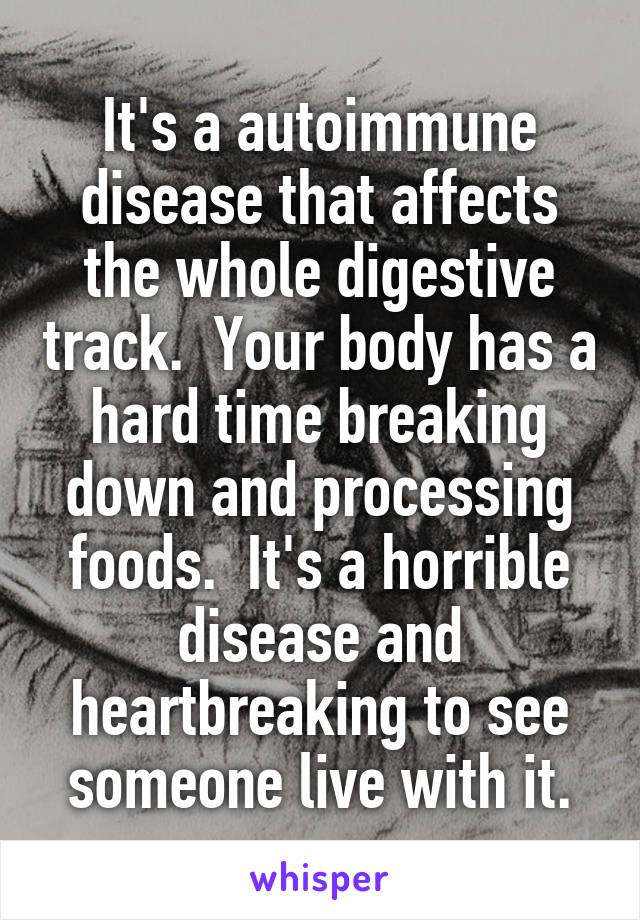 It's a autoimmune disease that affects the whole digestive track.  Your body has a hard time breaking down and processing foods.  It's a horrible disease and heartbreaking to see someone live with it.