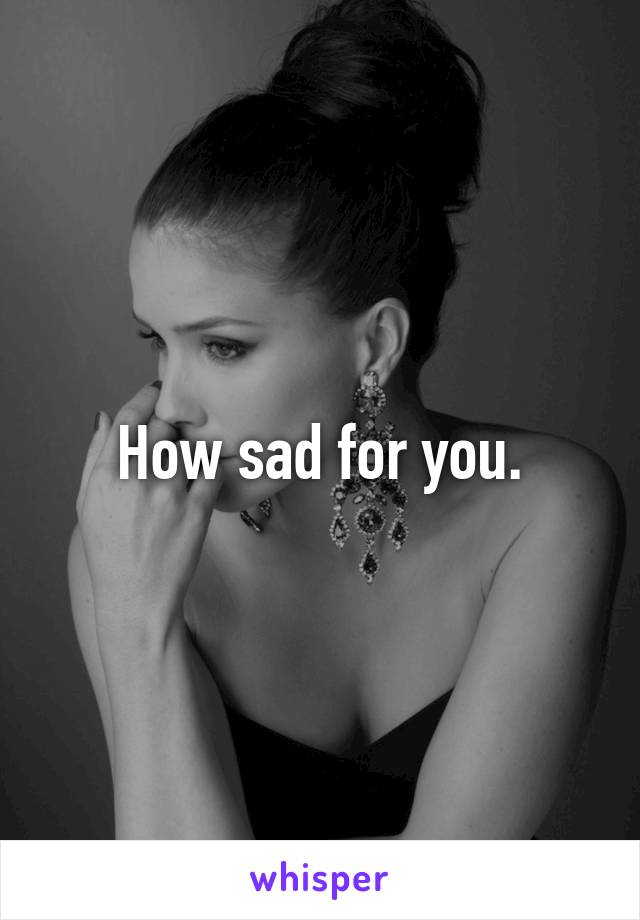 How sad for you.