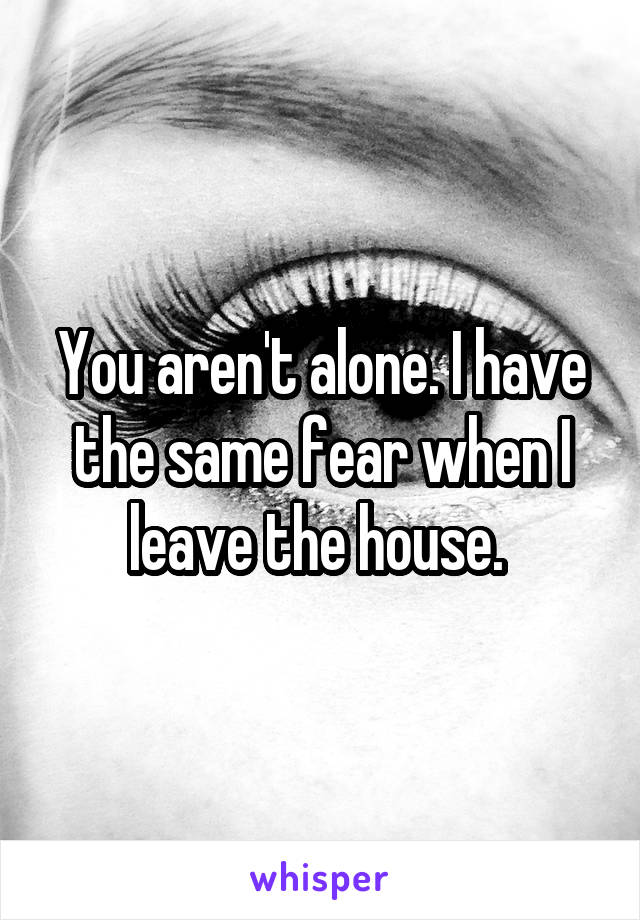 You aren't alone. I have the same fear when I leave the house. 