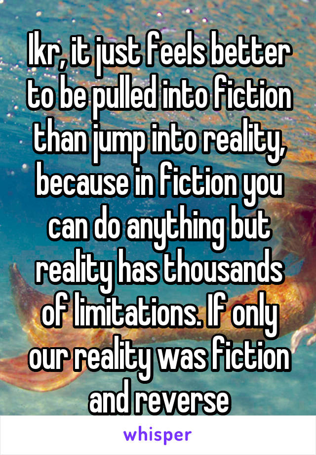 Ikr, it just feels better to be pulled into fiction than jump into reality, because in fiction you can do anything but reality has thousands of limitations. If only our reality was fiction and reverse