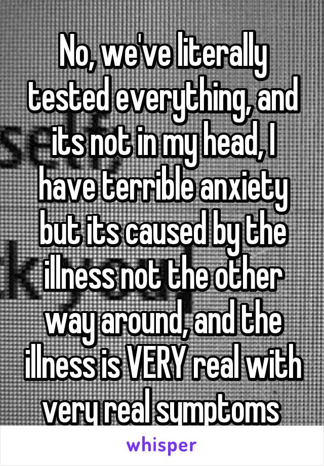 No, we've literally tested everything, and its not in my head, I have terrible anxiety but its caused by the illness not the other way around, and the illness is VERY real with very real symptoms 