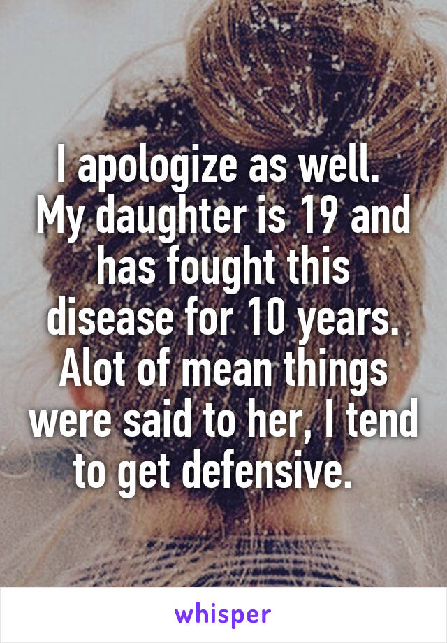 I apologize as well.  My daughter is 19 and has fought this disease for 10 years. Alot of mean things were said to her, I tend to get defensive.  