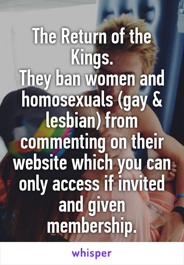 The Return of the Kings.
They ban women and homosexuals (gay & lesbian) from commenting on their website which you can only access if invited and given membership.