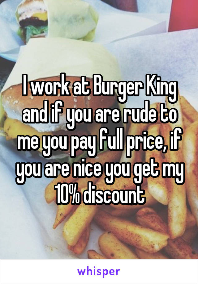 I work at Burger King and if you are rude to me you pay full price, if you are nice you get my 10% discount