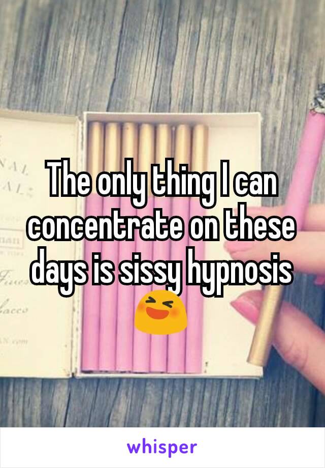 The only thing I can concentrate on these days is sissy hypnosis 😆