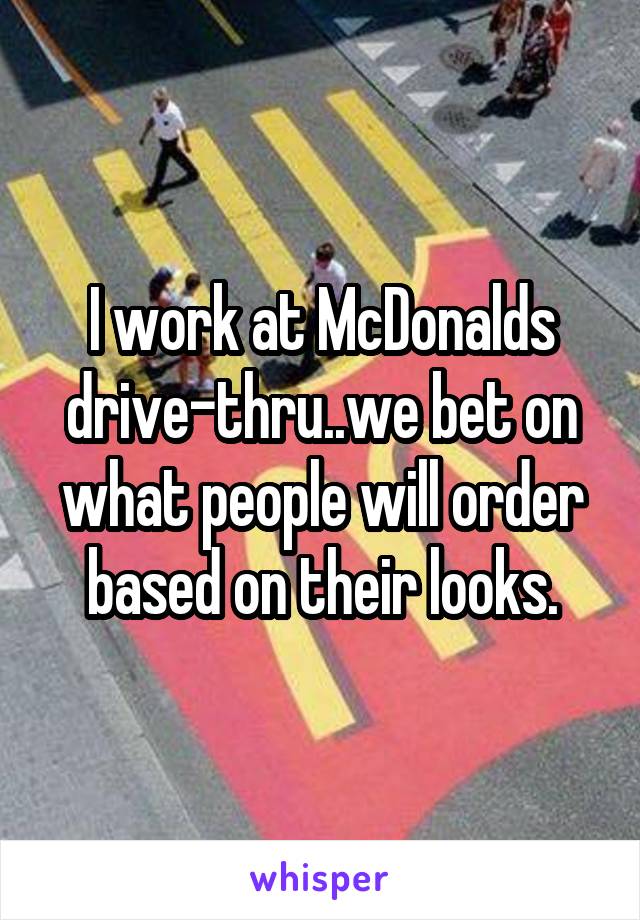 I work at McDonalds drive-thru..we bet on what people will order based on their looks.