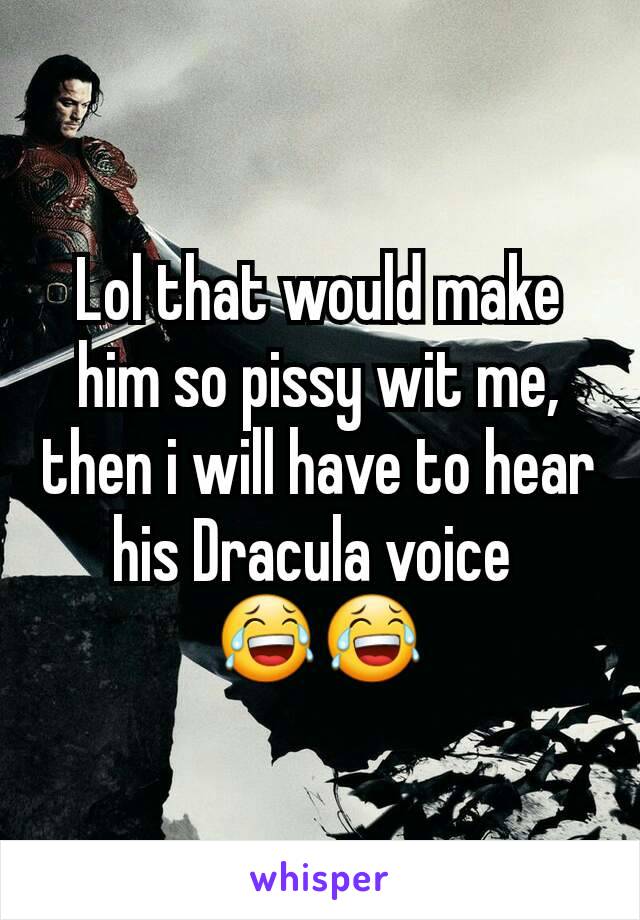 Lol that would make him so pissy wit me, then i will have to hear his Dracula voice 
😂😂