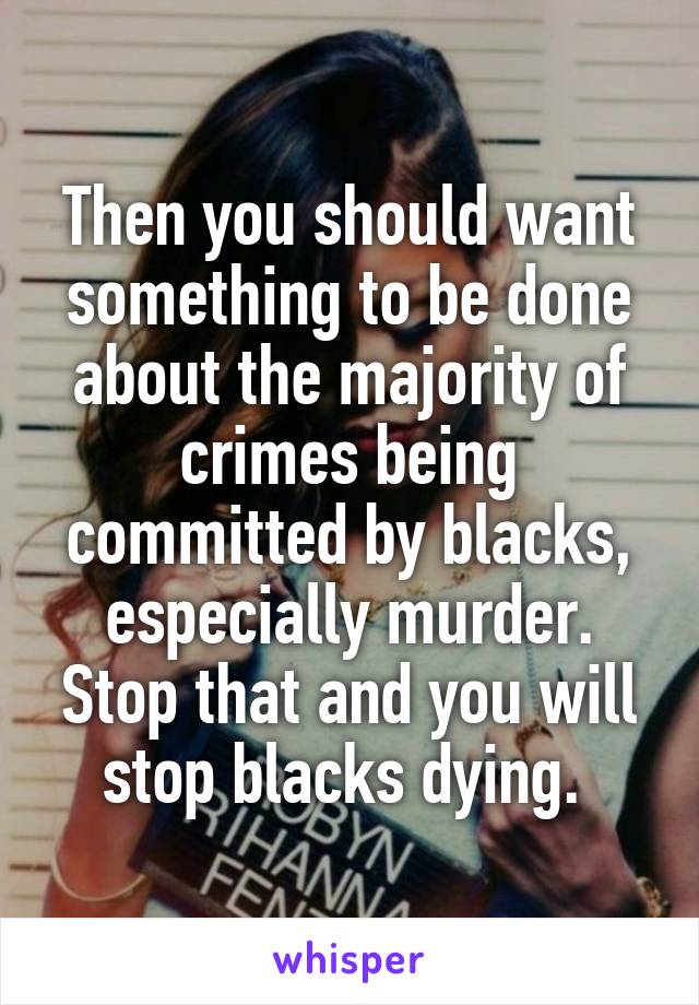 Then you should want something to be done about the majority of crimes being committed by blacks, especially murder. Stop that and you will stop blacks dying. 