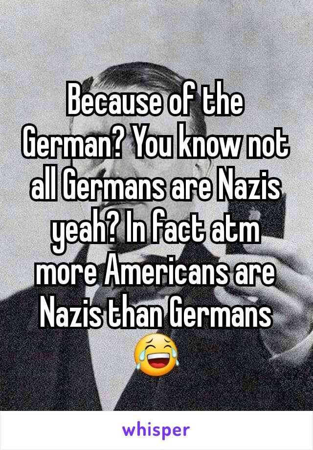 Because of the German? You know not all Germans are Nazis yeah? In fact atm more Americans are Nazis than Germans😂