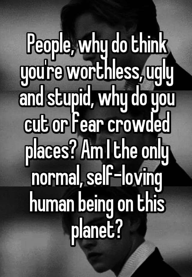 People, why do think you're worthless, ugly and stupid, why do you cut or fear crowded places? Am I the only normal, self-loving human being on this planet?