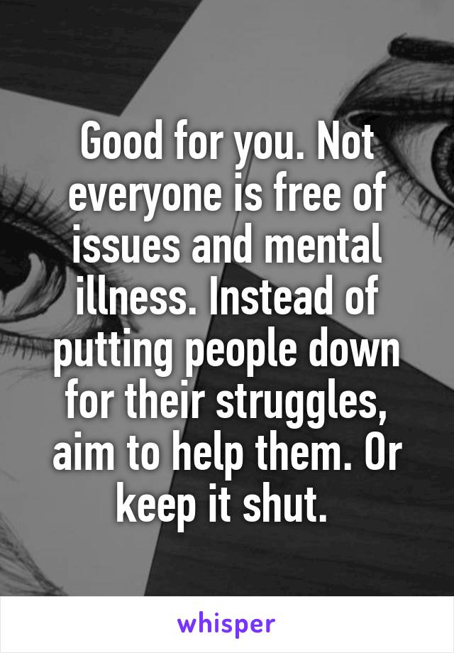 Good for you. Not everyone is free of issues and mental illness. Instead of putting people down for their struggles, aim to help them. Or keep it shut. 